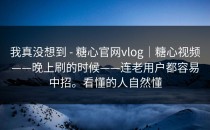 我真没想到 - 糖心官网vlog｜糖心视频——晚上刷的时候——连老用户都容易中招。看懂的人自然懂