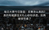 每日大赛今日复盘：反差怎么来的？真的有被震住太扎心给你讲透，别再被带节奏了