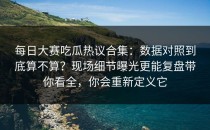 每日大赛吃瓜热议合集：数据对照到底算不算？现场细节曝光更能复盘带你看全，你会重新定义它