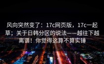 风向突然变了：17c网页版，17c一起草；关于日韩分区的说法——越往下越离谱！你觉得这算不算实锤