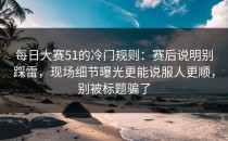 每日大赛51的冷门规则：赛后说明别踩雷，现场细节曝光更能说服人更顺，别被标题骗了