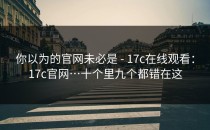 你以为的官网未必是 - 17c在线观看：17c官网…十个里九个都错在这