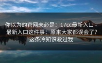 你以为的官网未必是：17cc最新入口 - 最新入口这件事：原来大家都误会了？这条冷知识救过我