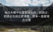 每日大赛今日里那段分歧，别跳过：把结论先放这更清楚，原来一直都错在这里