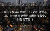 每日大赛热议合集：时间线到底算不算？争议焦点复盘更清晰带你看全，别急着下结论