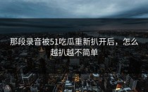 那段录音被51吃瓜重新扒开后，怎么越扒越不简单