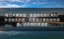 每日大赛复盘：复盘结论怎么来的？补全缺失的那一段更接近事实给你讲透，比你想的更温柔