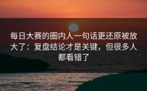每日大赛的圈内人一句话更还原被放大了：复盘结论才是关键，但很多人都看错了
