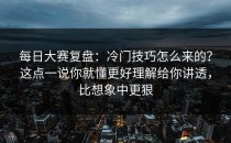 每日大赛复盘：冷门技巧怎么来的？这点一说你就懂更好理解给你讲透，比想象中更狠