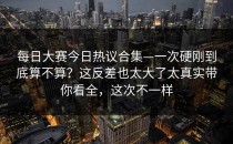 每日大赛今日热议合集—一次硬刚到底算不算？这反差也太大了太真实带你看全，这次不一样