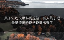 关于51吃瓜爆料网这波，有人终于把最早流出的说法说清出来了