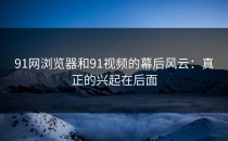 91网浏览器和91视频的幕后风云：真正的兴起在后面