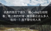 说真的我忍了很久｜糖心vlog在线观看；晚上刷的时候 - 难怪最近这么多人在问…？我不替任何人洗
