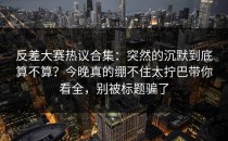 反差大赛热议合集：突然的沉默到底算不算？今晚真的绷不住太拧巴带你看全，别被标题骗了