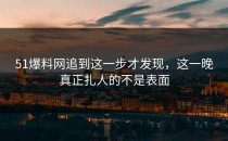 51爆料网追到这一步才发现，这一晚真正扎人的不是表面