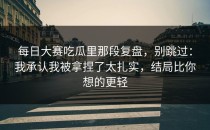 每日大赛吃瓜里那段复盘，别跳过：我承认我被拿捏了太扎实，结局比你想的更轻