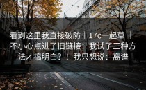 看到这里我直接破防｜17c一起草 ｜ 不小心点进了旧链接：我试了三种方法才搞明白？！我只想说：离谱