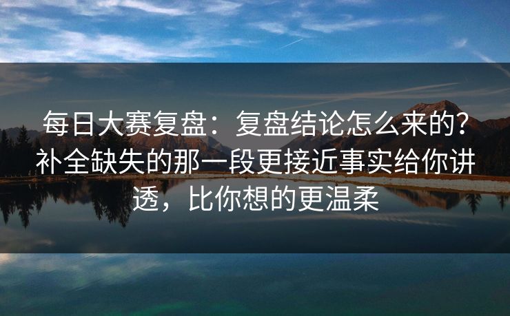 每日大赛复盘：复盘结论怎么来的？补全缺失的那一段更接近事实给你讲透，比你想的更温柔  第1张