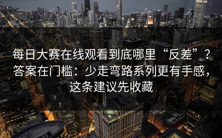 每日大赛在线观看到底哪里“反差”？答案在门槛：少走弯路系列更有手感，这条建议先收藏  第1张