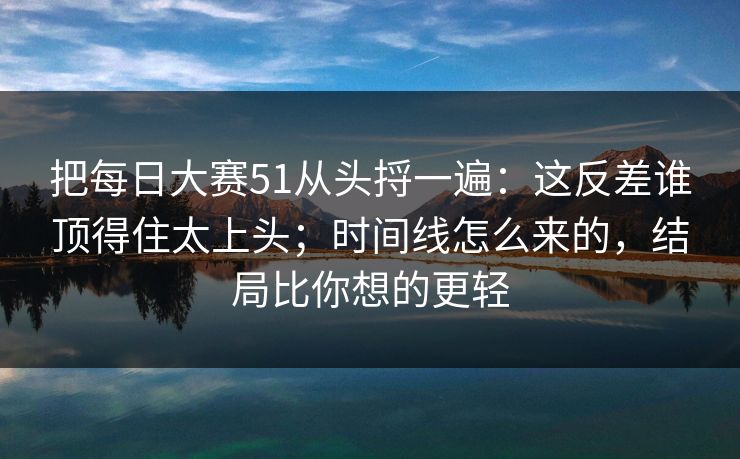 把每日大赛51从头捋一遍：这反差谁顶得住太上头；时间线怎么来的，结局比你想的更轻  第1张