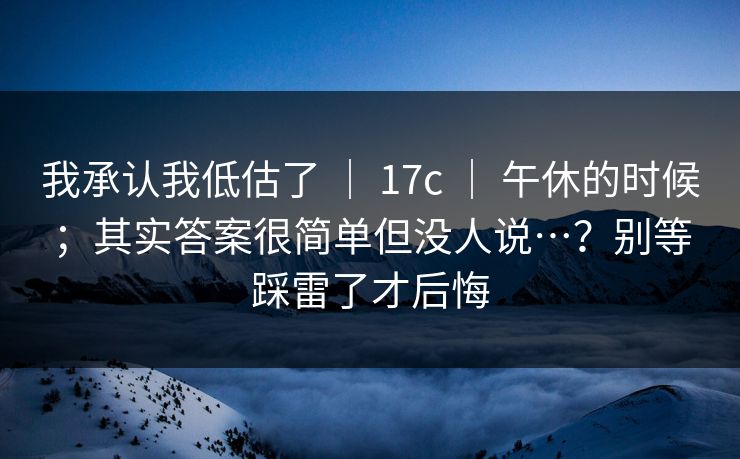 我承认我低估了 ｜ 17c 午休的时候；其实答案很简单但没人说…？别等踩雷了才后悔  第1张