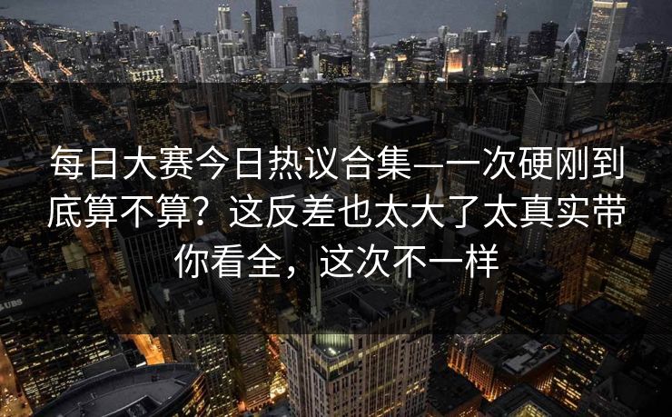 每日大赛今日热议合集—一次硬刚到底算不算?这反差也太大了太真实带你看全,这次不一样 第1张 每日大赛今日热议合集—一次硬刚到底算不算?这反差也太大了太真实带你看全,这次不一样 第1张