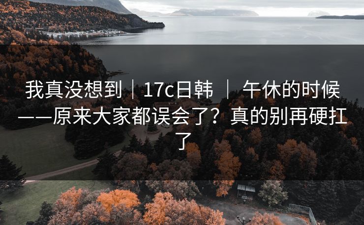 我真没想到｜17c日韩 ｜ 午休的时候——原来大家都误会了？真的别再硬扛了  第1张